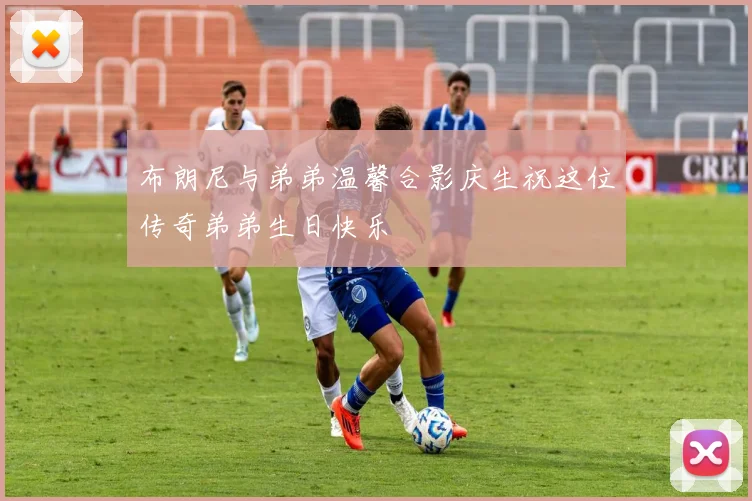 布朗尼与弟弟温馨合影庆生祝这位传奇弟弟生日快乐