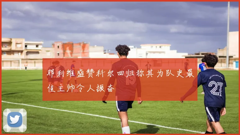 邓利维盛赞科尔回归称其为队史最佳主帅令人振奋