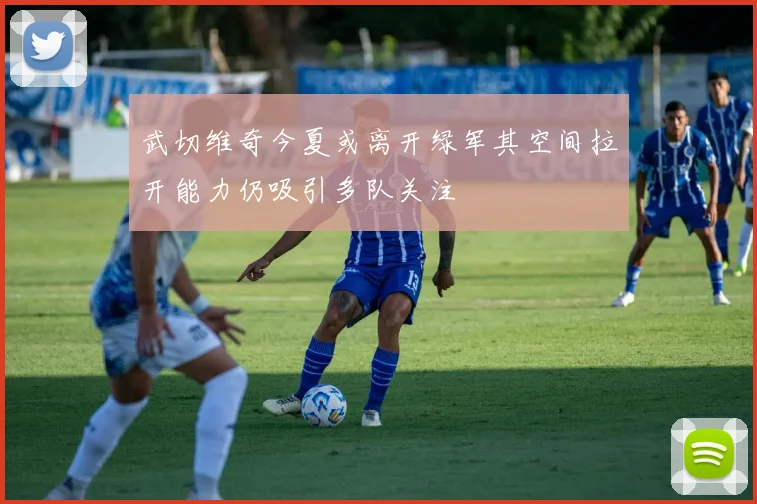 武切维奇今夏或离开绿军其空间拉开能力仍吸引多队关注