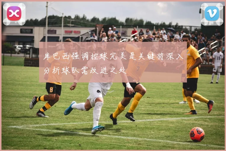库巴西强调控球完美是关键将深入分析球队需改进之处