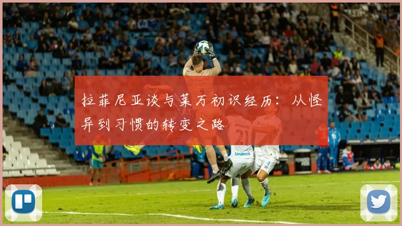 拉菲尼亚谈与莱万初识经历：从怪异到习惯的转变之路