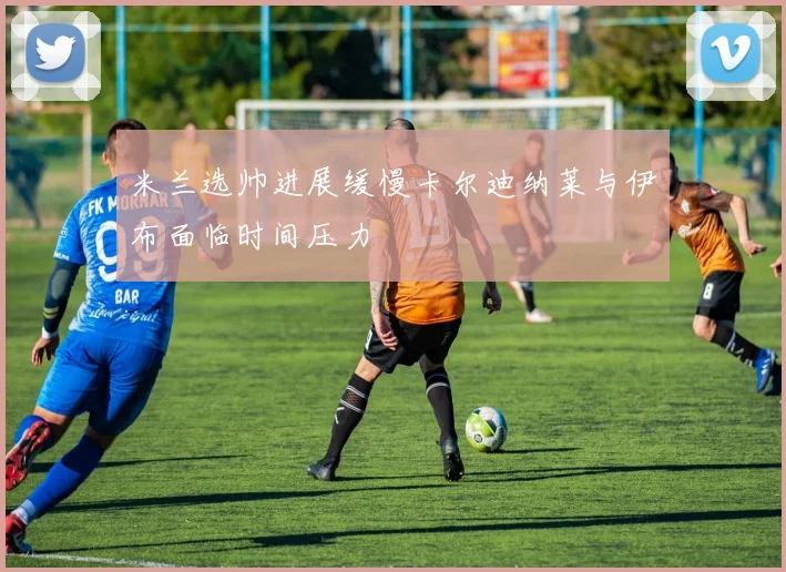 米兰选帅进展缓慢卡尔迪纳莱与伊布面临时间压力