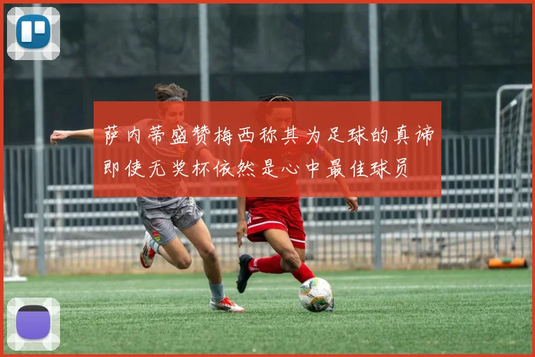萨内蒂盛赞梅西称其为足球的真谛即使无奖杯依然是心中最佳球员