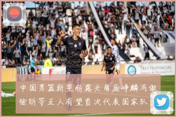 中国男篮新星崭露头角庞峥麟冯傲徐昕等五人有望首次代表国家队出战