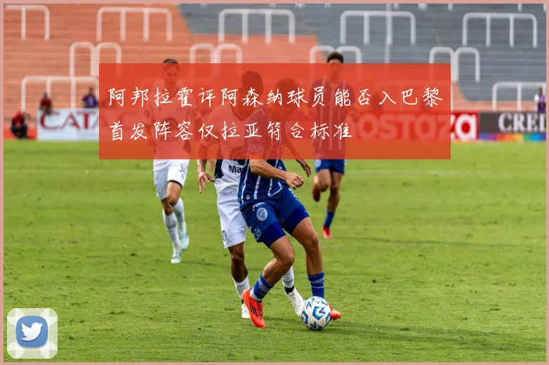 阿邦拉霍评阿森纳球员能否入巴黎首发阵容仅拉亚符合标准