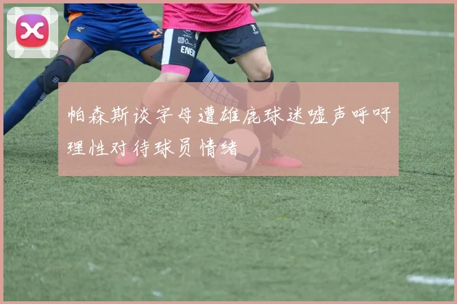 帕森斯谈字母遭雄鹿球迷嘘声呼吁理性对待球员情绪