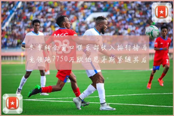 冬季转会窗口俱乐部收入排行榜马竞领跑7750万欧伯恩茅斯紧随其后7200万欧