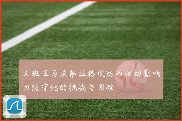 文班亚马谈弗拉格攻防两端的影响力防守他的挑战与困难