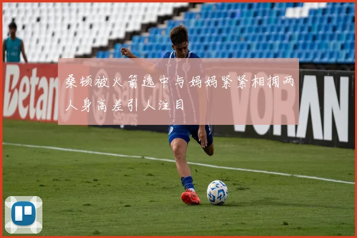 桑顿被火箭选中与妈妈紧紧相拥两人身高差引人注目