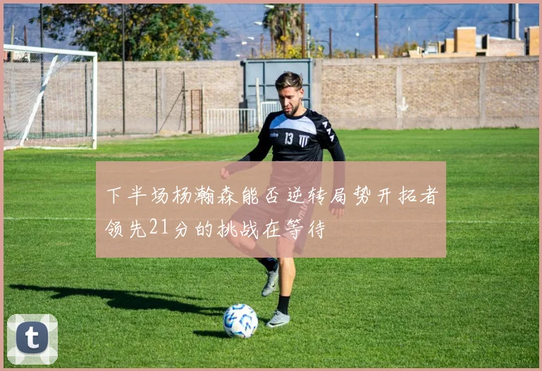 下半场杨瀚森能否逆转局势开拓者领先21分的挑战在等待