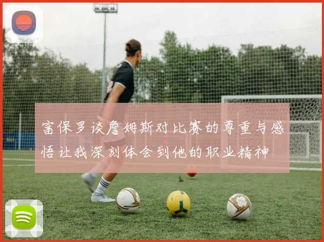 富保罗谈詹姆斯对比赛的尊重与感悟让我深刻体会到他的职业精神