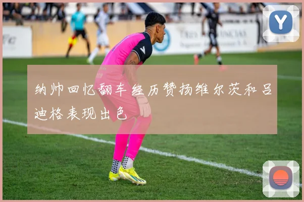 纳帅回忆翻车经历赞扬维尔茨和吕迪格表现出色