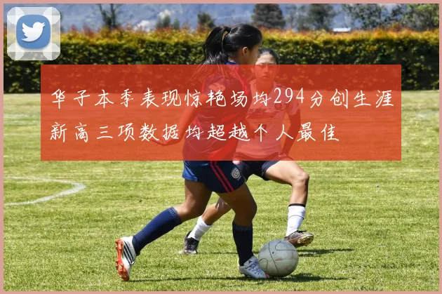 华子本季表现惊艳场均294分创生涯新高三项数据均超越个人最佳